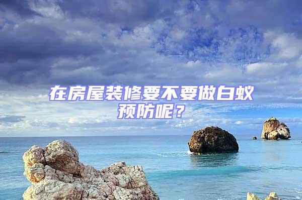 在房屋裝修要不要做白蟻預(yù)防呢？