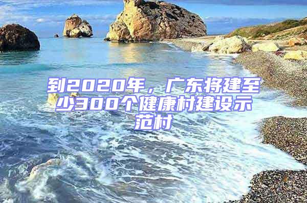 到2020年，廣東將建至少300個(gè)健康村建設(shè)示范村