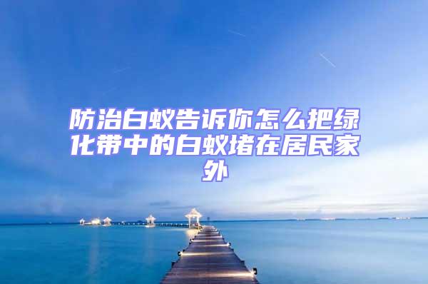 防治白蟻告訴你怎么把綠化帶中的白蟻堵在居民家外