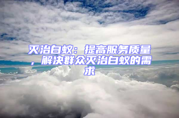 滅治白蟻：提高服務(wù)質(zhì)量，解決群眾滅治白蟻的需求